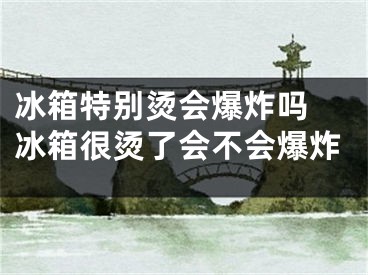 冰箱特别烫会爆炸吗 冰箱很烫了会不会爆炸