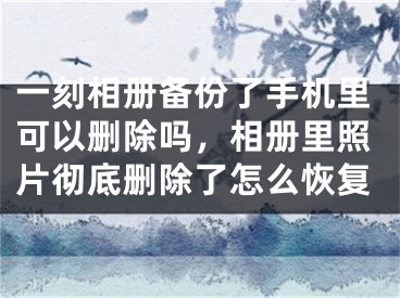 一刻相册备份了手机里可以删除吗，相册里照片彻底删除了怎么恢复