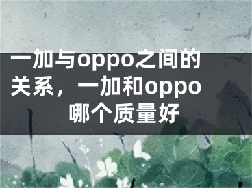 一加与oppo之间的关系，一加和oppo哪个质量好