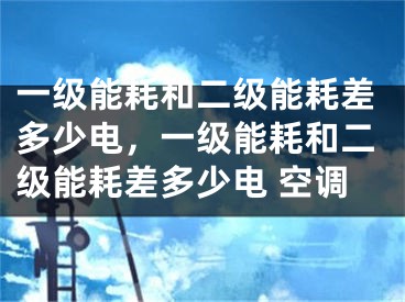 一级能耗和二级能耗差多少电，一级能耗和二级能耗差多少电 空调