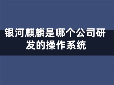 银河麒麟是哪个公司研发的操作系统