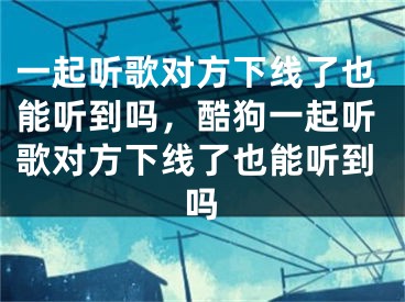 一起听歌对方下线了也能听到吗，酷狗一起听歌对方下线了也能听到吗