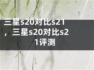 三星s20对比s21，三星s20对比s21评测 