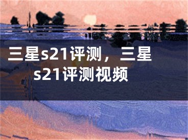 三星s21评测，三星s21评测视频