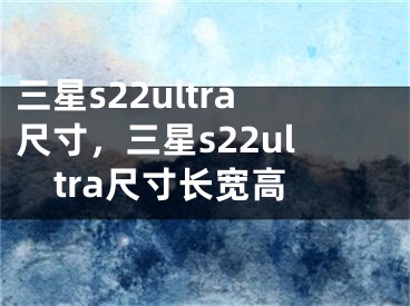 三星s22ultra尺寸，三星s22ultra尺寸长宽高