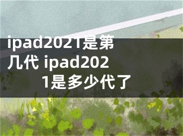 ipad2021是第几代 ipad2021是多少代了