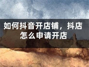 如何抖音开店铺，抖店怎么申请开店