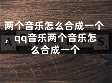 两个音乐怎么合成一个，qq音乐两个音乐怎么合成一个