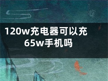 120w充电器可以充65w手机吗