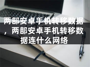 两部安卓手机转移数据，两部安卓手机转移数据连什么网络