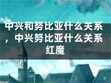 中兴和努比亚什么关系，中兴努比亚什么关系红魔