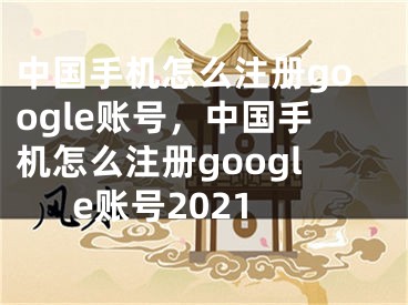 中国手机怎么注册google账号，中国手机怎么注册google账号2021