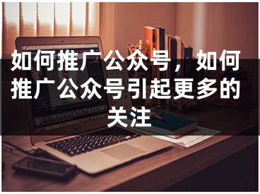 如何推广公众号，如何推广公众号引起更多的关注