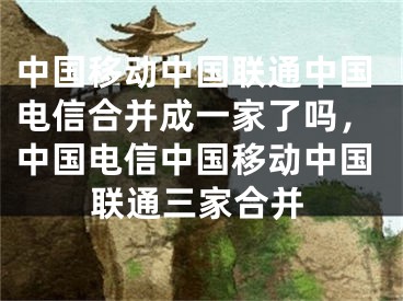 中国移动中国联通中国电信合并成一家了吗，中国电信中国移动中国联通三家合并 