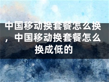 中国移动换套餐怎么换，中国移动换套餐怎么换成低的