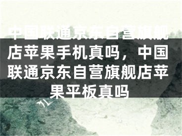 中国联通京东自营旗舰店苹果手机真吗，中国联通京东自营旗舰店苹果平板真吗