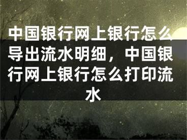 中国银行网上银行怎么导出流水明细，中国银行网上银行怎么打印流水