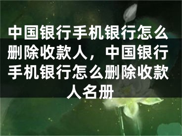 中国银行手机银行怎么删除收款人，中国银行手机银行怎么删除收款人名册