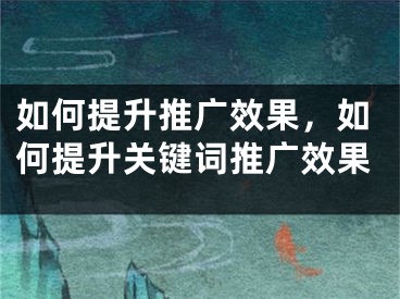 如何提升推广效果，如何提升关键词推广效果