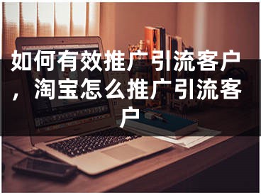 如何有效推广引流客户，淘宝怎么推广引流客户