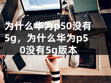 为什么华为p50没有5g，为什么华为p50没有5g版本