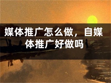 媒体推广怎么做，自媒体推广好做吗