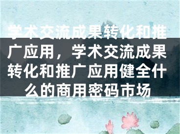 学术交流成果转化和推广应用，学术交流成果转化和推广应用健全什么的商用密码市场