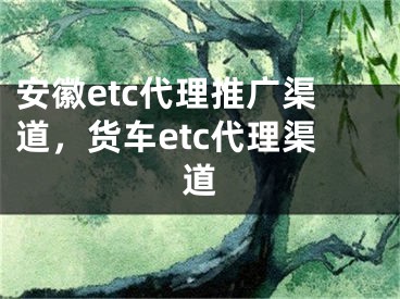 安徽etc代理推广渠道，货车etc代理渠道