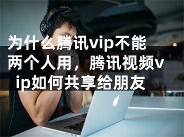 为什么腾讯vip不能两个人用，腾讯视频vip如何共享给朋友