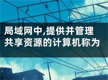 局域网中,提供并管理共享资源的计算机称为