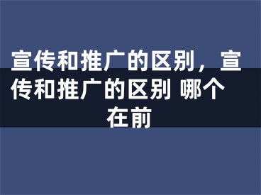 宣传和推广的区别，宣传和推广的区别 哪个在前