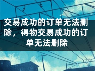 交易成功的订单无法删除，得物交易成功的订单无法删除