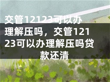 交管12123可以办理解压吗，交管12123可以办理解压吗贷款还清