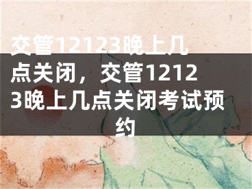交管12123晚上几点关闭，交管12123晚上几点关闭考试预约