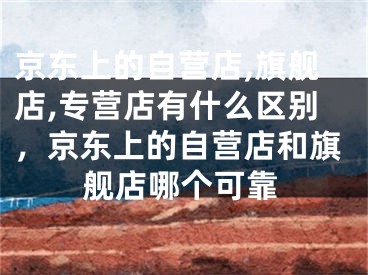 京东上的自营店,旗舰店,专营店有什么区别，京东上的自营店和旗舰店哪个可靠