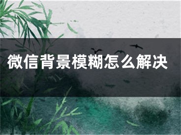 微信背景模糊怎么解决