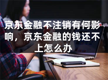 京东金融不注销有何影响，京东金融的钱还不上怎么办