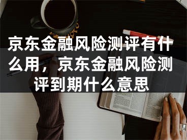 京东金融风险测评有什么用，京东金融风险测评到期什么意思