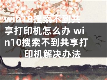 win10搜索不到共享打印机怎么办 win10搜索不到共享打印机解决办法