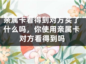 亲属卡看得到对方买了什么吗，你使用亲属卡对方看得到吗