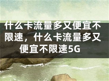 什么卡流量多又便宜不限速，什么卡流量多又便宜不限速5G