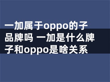 一加属于oppo的子品牌吗 一加是什么牌子和oppo是啥关系