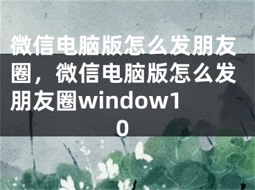 微信电脑版怎么发朋友圈，微信电脑版怎么发朋友圈window10