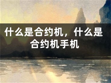 什么是合约机，什么是合约机手机