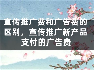 宣传推广费和广告费的区别，宣传推广新产品支付的广告费