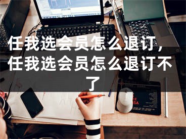 任我选会员怎么退订，任我选会员怎么退订不了