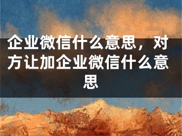 企业微信什么意思，对方让加企业微信什么意思