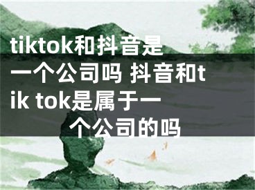 tiktok和抖音是一个公司吗 抖音和tik tok是属于一个公司的吗