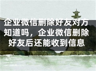 企业微信删除好友对方知道吗，企业微信删除好友后还能收到信息