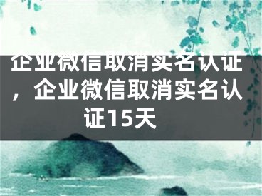 企业微信取消实名认证，企业微信取消实名认证15天